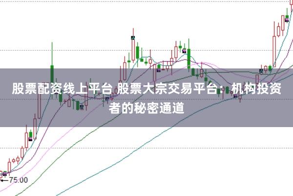 股票配资线上平台 股票大宗交易平台：机构投资者的秘密通道