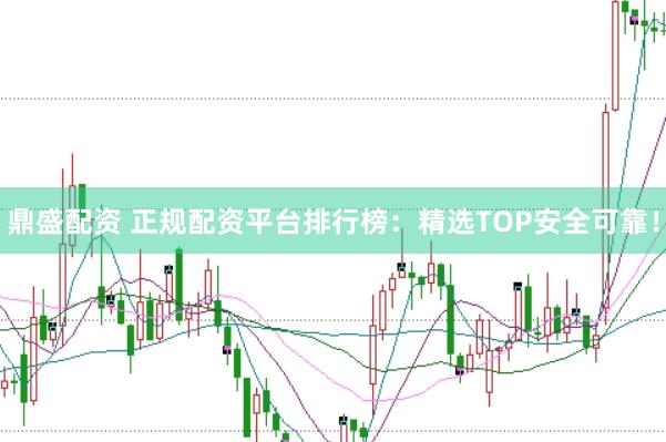 鼎盛配资 正规配资平台排行榜：精选TOP安全可靠！