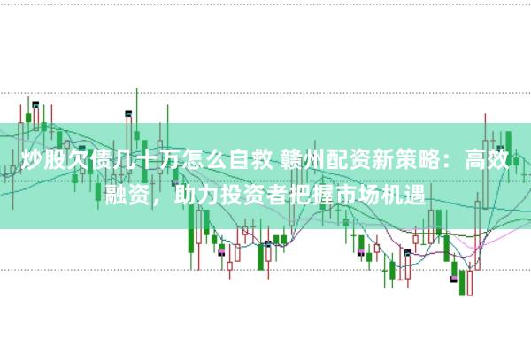 炒股欠债几十万怎么自救 赣州配资新策略：高效融资，助力投资者把握市场机遇