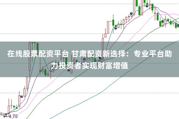 在线股票配资平台 甘肃配资新选择：专业平台助力投资者实现财富增值