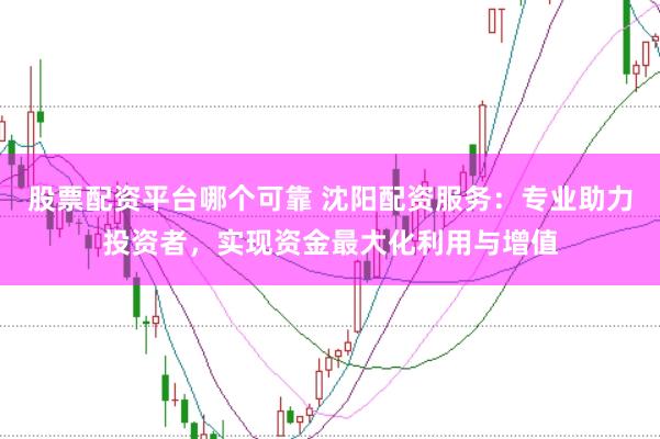 股票配资平台哪个可靠 沈阳配资服务：专业助力投资者，实现资金最大化利用与增值