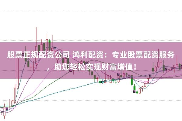 股票正规配资公司 鸿利配资：专业股票配资服务，助您轻松实现财富增值！