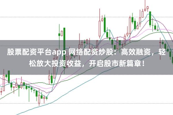 股票配资平台app 网络配资炒股：高效融资，轻松放大投资收益，开启股市新篇章！