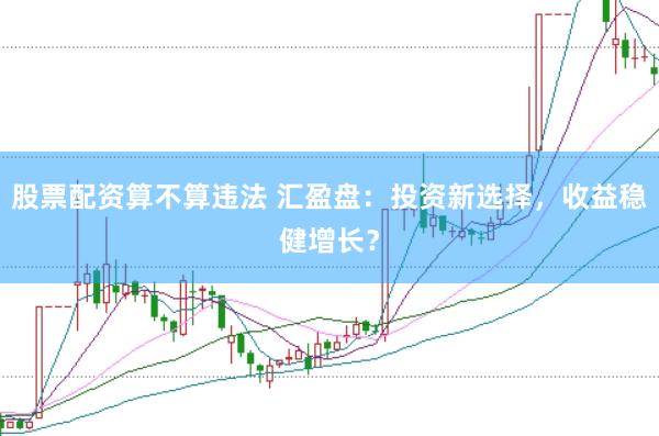 股票配资算不算违法 汇盈盘：投资新选择，收益稳健增长？