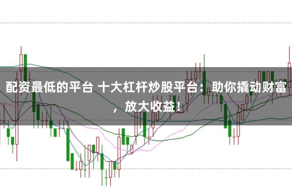 配资最低的平台 十大杠杆炒股平台：助你撬动财富，放大收益！
