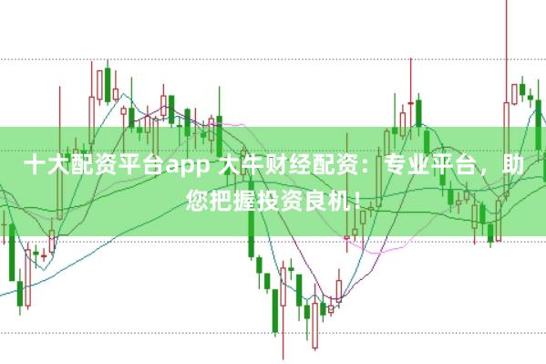 十大配资平台app 大牛财经配资：专业平台，助您把握投资良机！