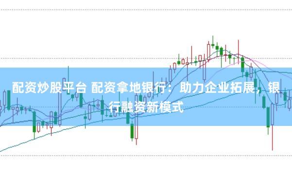 配资炒股平台 配资拿地银行：助力企业拓展，银行融资新模式