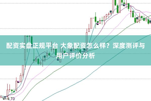 配资实盘正规平台 大象配资怎么样？深度测评与用户评价分析