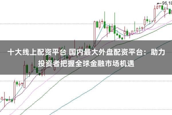 十大线上配资平台 国内最大外盘配资平台：助力投资者把握全球金融市场机遇