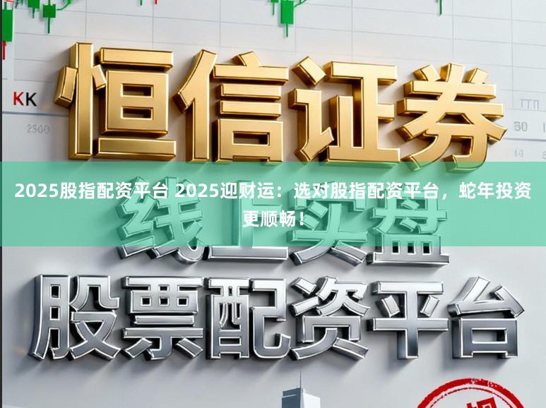 2025股指配资平台 2025迎财运:选对股指配资平台,蛇年投资更顺畅!