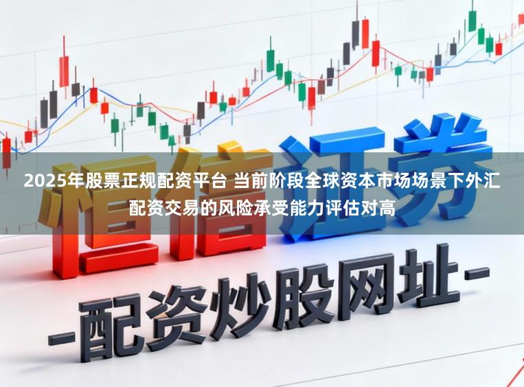 2025年股票正规配资平台 当前阶段全球资本市场场景下外汇配资交易的风险承受能力评估对高