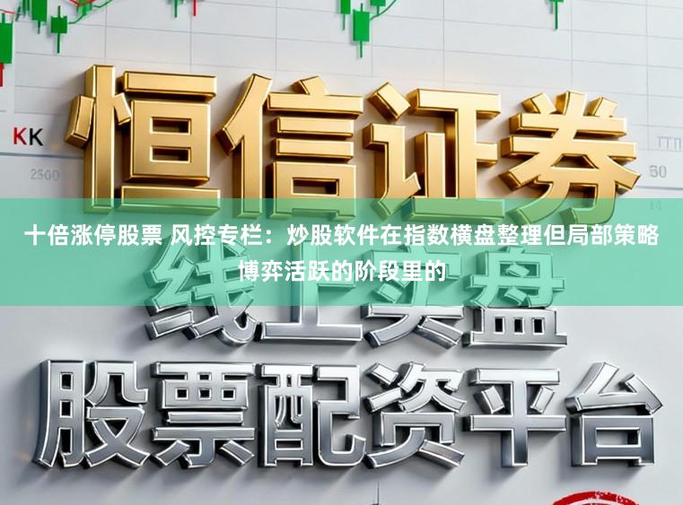 十倍涨停股票 风控专栏：炒股软件在指数横盘整理但局部策略博弈活跃的阶段里的