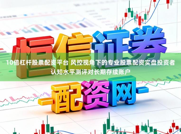 10倍杠杆股票配资平台 风控视角下的专业股票配资实盘投资者认知水平测评对长期存续账户