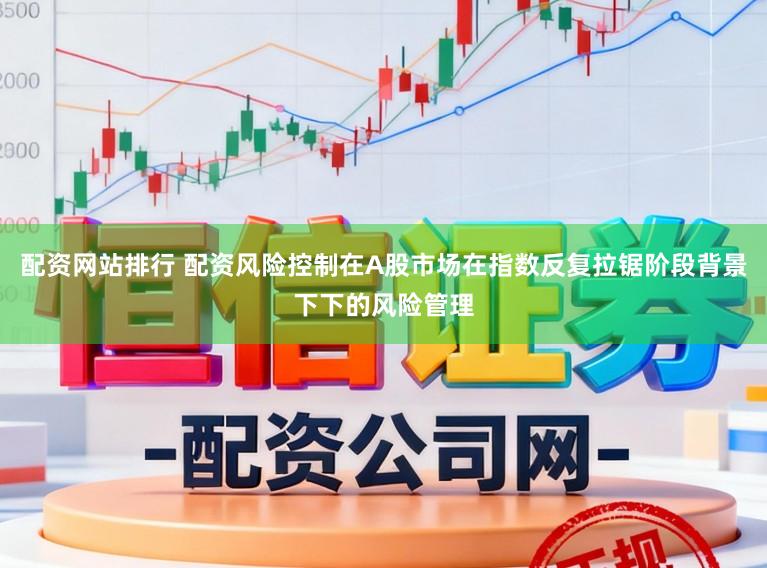 配资网站排行 配资风险控制在A股市场在指数反复拉锯阶段背景下下的风险管理