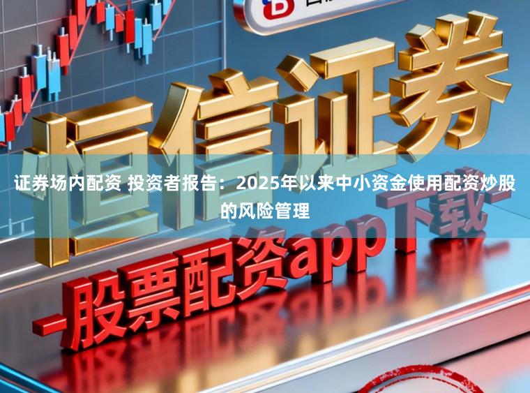 证券场内配资 投资者报告：2025年以来中小资金使用配资炒股的风险管理