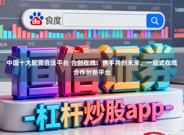 中国十大配资合法平台 合创在线：携手共创未来，一站式在线合作创新平台