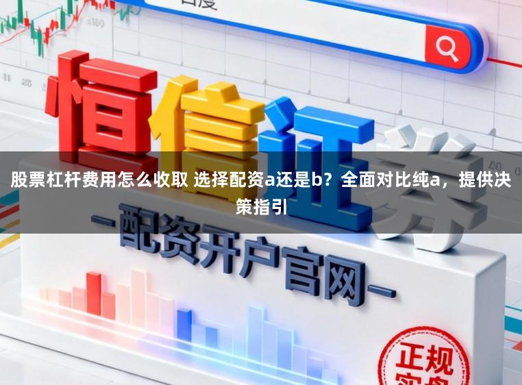 股票杠杆费用怎么收取 选择配资a还是b？全面对比纯a，提供决策指引