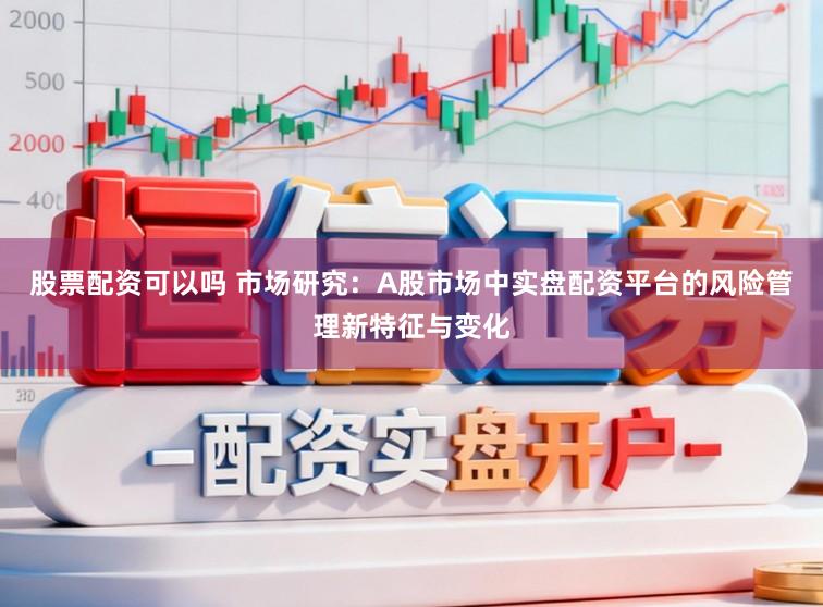 股票配资可以吗 市场研究：A股市场中实盘配资平台的风险管理新特征与变化