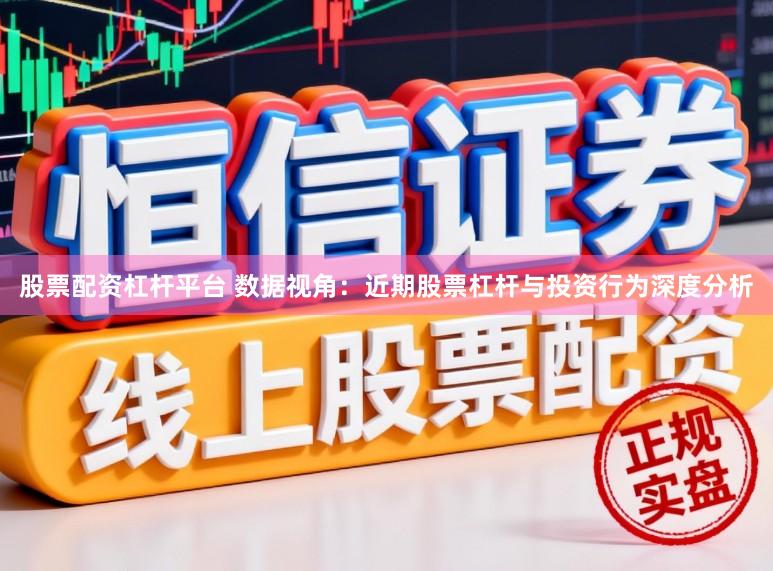 股票配资杠杆平台 数据视角：近期股票杠杆与投资行为深度分析